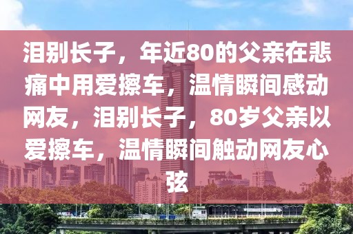淚別長子，年近80的父親在悲痛中用愛擦車，溫情瞬間感動網(wǎng)友，淚別長子，80歲父親以愛擦車，溫情瞬間觸動網(wǎng)友心弦