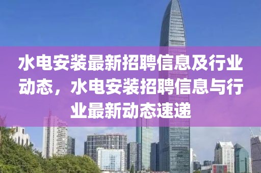 水電安裝最新招聘信息及行業動態，水電安裝招聘信息與行業最新動態速遞