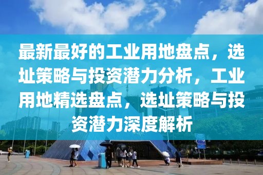 最新最好的工業用地盤點，選址策略與投資潛力分析，工業用地精選盤點，選址策略與投資潛力深度解析