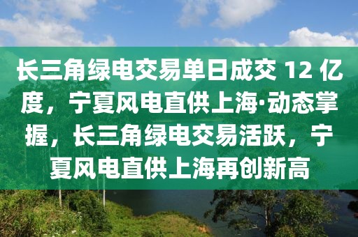 長三角綠電交易單日成交 12 億度，寧夏風電直供上海·動態掌握，長三角綠電交易活躍，寧夏風電直供上海再創新高
