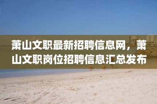 蕭山文職最新招聘信息網，蕭山文職崗位招聘信息匯總發布