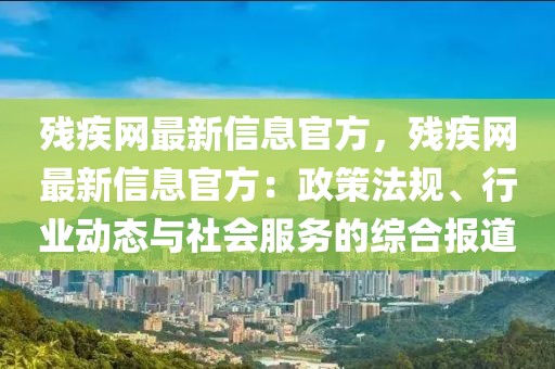殘疾網最新信息官方，殘疾網最新信息官方：政策法規、行業動態與社會服務的綜合報道