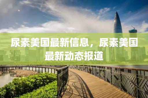 尿素美國最新信息，尿素美國最新動態報道