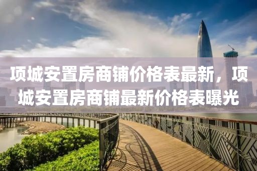 項城安置房商鋪價格表最新，項城安置房商鋪最新價格表曝光