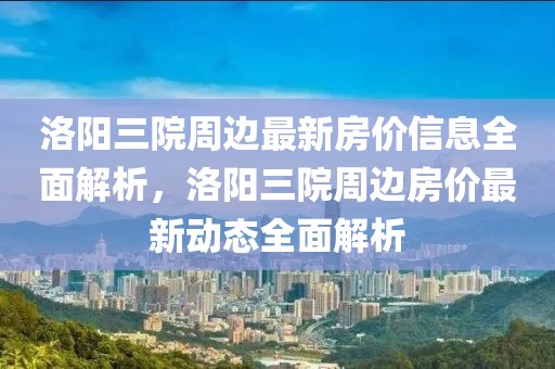 洛陽三院周邊最新房價(jià)信息全面解析，洛陽三院周邊房價(jià)最新動態(tài)全面解析