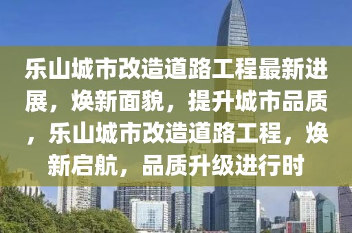 樂山城市改造道路工程最新進展，煥新面貌，提升城市品質，樂山城市改造道路工程，煥新啟航，品質升級進行時