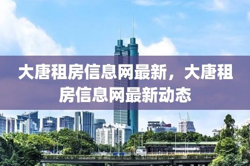 大唐租房信息網(wǎng)最新，大唐租房信息網(wǎng)最新動態(tài)