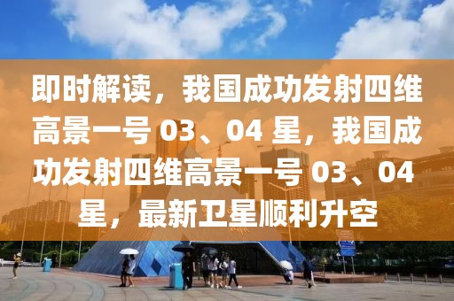 即時解讀，我國成功發射四維高景一號 03、04 星，我國成功發射四維高景一號 03、04 星，最新衛星順利升空