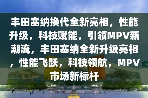 豐田塞納換代全新亮相，性能升級，科技賦能，引領MPV新潮流，豐田塞納全新升級亮相，性能飛躍，科技領航，MPV市場新標桿