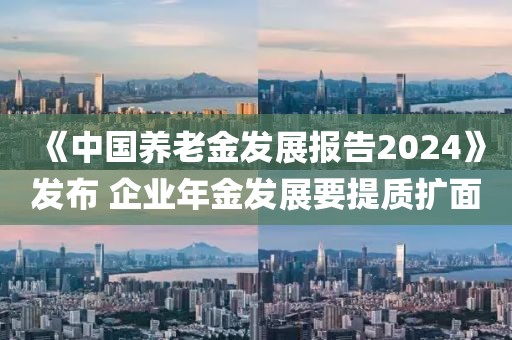《中國養老金發展報告2024》發布 企業年金發展要提質擴面