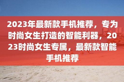2023年最新款手機推薦，專為時尚女生打造的智能利器，2023時尚女生專屬，最新款智能手機推薦