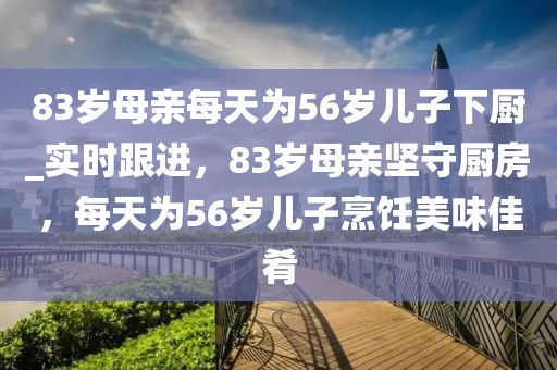 83歲母親每天為56歲兒子下廚_實時跟進，83歲母親堅守廚房，每天為56歲兒子烹飪美味佳肴