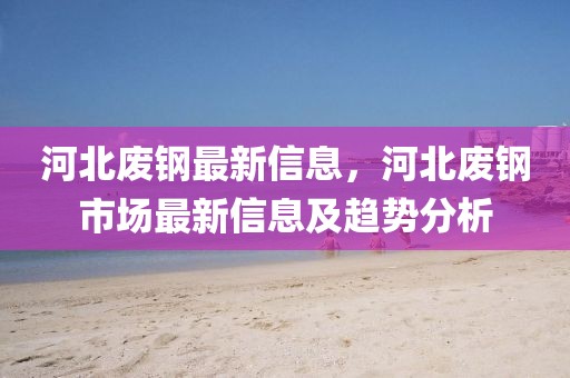 河北廢鋼最新信息，河北廢鋼市場(chǎng)最新信息及趨勢(shì)分析
