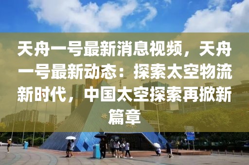 天舟一號最新消息視頻，天舟一號最新動態：探索太空物流新時代，中國太空探索再掀新篇章