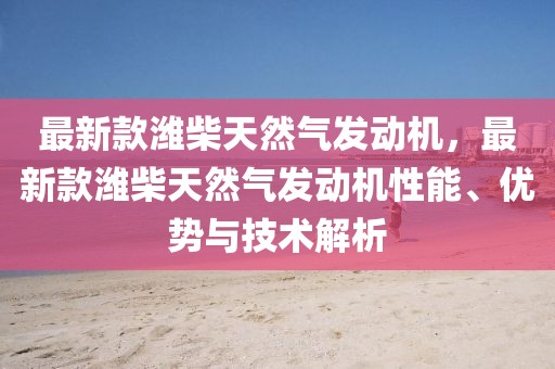 最新款濰柴天然氣發動機，最新款濰柴天然氣發動機性能、優勢與技術解析