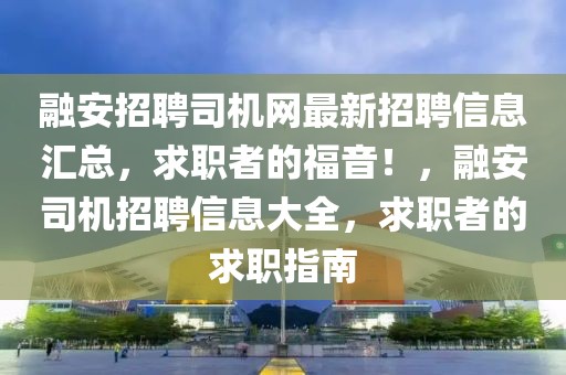 融安招聘司機網最新招聘信息匯總，求職者的福音！，融安司機招聘信息大全，求職者的求職指南