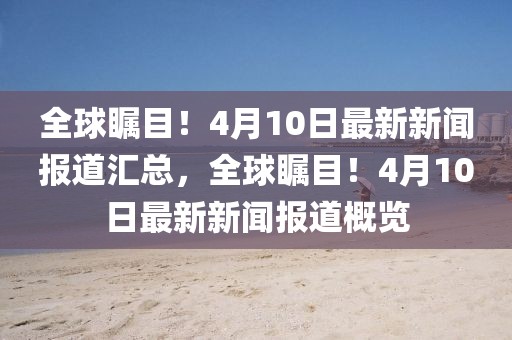 全球矚目！4月10日最新新聞報道匯總，全球矚目！4月10日最新新聞報道概覽