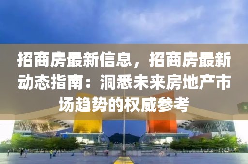 招商房最新信息，招商房最新動態指南：洞悉未來房地產市場趨勢的權威參考