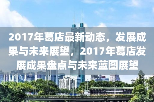 2017年葛店最新動態，發展成果與未來展望，2017年葛店發展成果盤點與未來藍圖展望