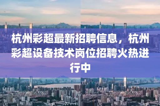 杭州彩超最新招聘信息，杭州彩超設備技術崗位招聘火熱進行中