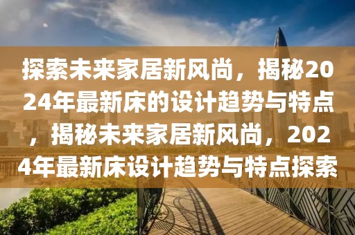 探索未來家居新風(fēng)尚，揭秘2024年最新床的設(shè)計(jì)趨勢(shì)與特點(diǎn)，揭秘未來家居新風(fēng)尚，2024年最新床設(shè)計(jì)趨勢(shì)與特點(diǎn)探索