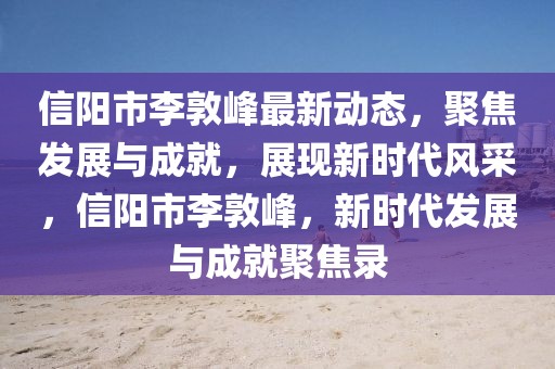 信陽市李敦峰最新動態(tài)，聚焦發(fā)展與成就，展現(xiàn)新時代風采，信陽市李敦峰，新時代發(fā)展與成就聚焦錄