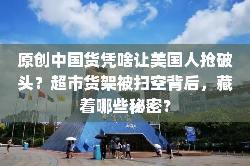 原創中國貨憑啥讓美國人搶破頭？超市貨架被掃空背后，藏著哪些秘密？