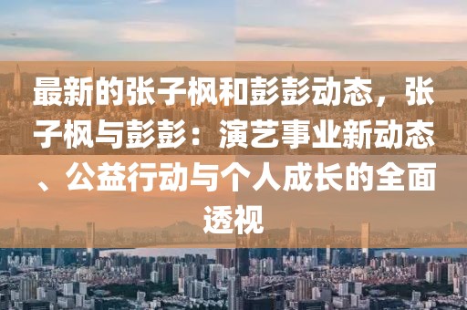 最新的張子楓和彭彭動態，張子楓與彭彭：演藝事業新動態、公益行動與個人成長的全面透視