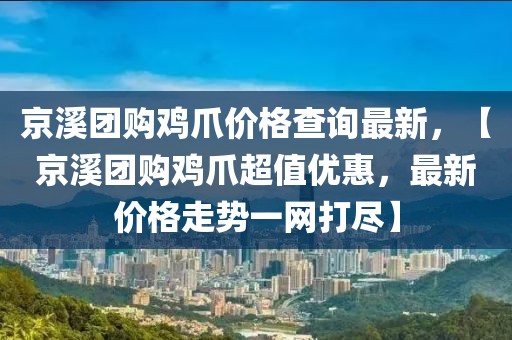 京溪團購雞爪價格查詢最新，【京溪團購雞爪超值優(yōu)惠，最新價格走勢一網(wǎng)打盡】