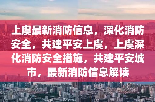 上虞最新消防信息，深化消防安全，共建平安上虞，上虞深化消防安全措施，共建平安城市，最新消防信息解讀
