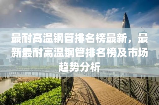 最耐高溫鋼管排名榜最新，最新最耐高溫鋼管排名榜及市場趨勢分析