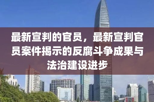 最新宣判的官員，最新宣判官員案件揭示的反腐斗爭成果與法治建設進步
