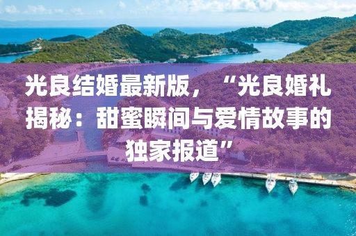 光良結(jié)婚最新版，“光良婚禮揭秘：甜蜜瞬間與愛情故事的獨家報道”