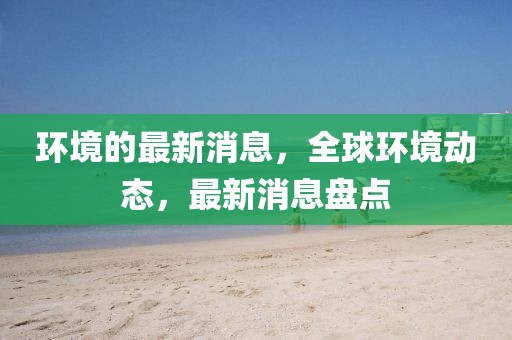 環(huán)境的最新消息，全球環(huán)境動態(tài)，最新消息盤點