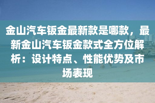 金山汽車鈑金最新款是哪款，最新金山汽車鈑金款式全方位解析：設(shè)計特點、性能優(yōu)勢及市場表現(xiàn)