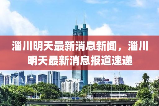 淄川明天最新消息新聞，淄川明天最新消息報道速遞