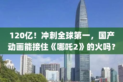 120億！沖刺全球第一，國產動畫能接住《哪吒2》的火嗎？