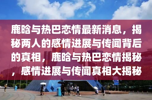 鹿晗與熱巴戀情最新消息，揭秘兩人的感情進展與傳聞背后的真相，鹿晗與熱巴戀情揭秘，感情進展與傳聞真相大揭秘