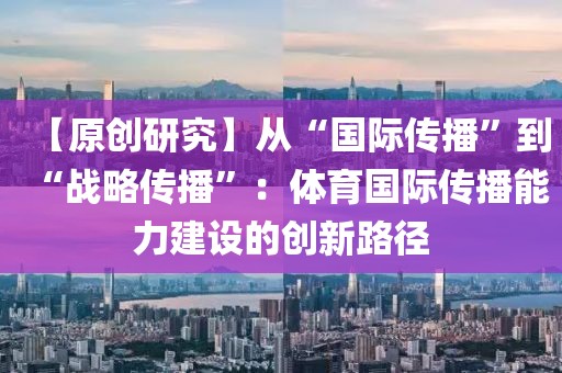 【原創(chuàng)研究】從“國際傳播”到“戰(zhàn)略傳播”：體育國際傳播能力建設(shè)的創(chuàng)新路徑