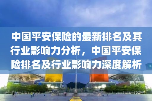 中國平安保險的最新排名及其行業影響力分析，中國平安保險排名及行業影響力深度解析