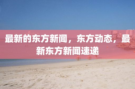 最新的東方新聞，東方動態，最新東方新聞速遞