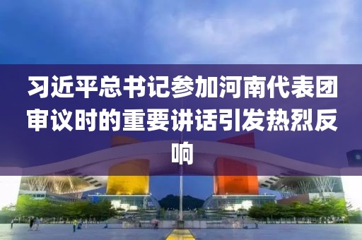 習近平總書記參加河南代表團審議時的重要講話引發熱烈反響