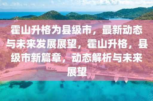 霍山升格為縣級市，最新動態與未來發展展望，霍山升格，縣級市新篇章，動態解析與未來展望
