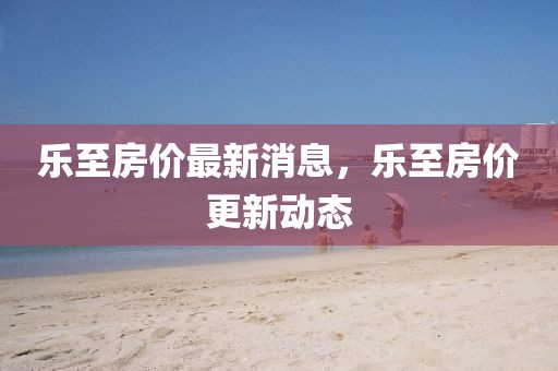 樂至房價最新消息，樂至房價更新動態