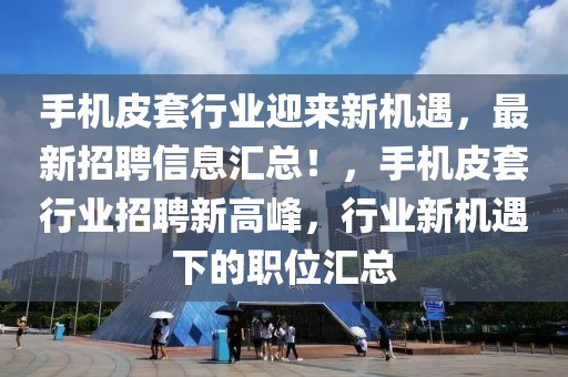 手機皮套行業迎來新機遇，最新招聘信息匯總！，手機皮套行業招聘新高峰，行業新機遇下的職位匯總