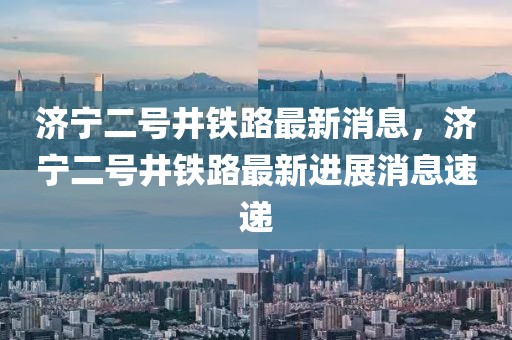 濟(jì)寧二號(hào)井鐵路最新消息，濟(jì)寧二號(hào)井鐵路最新進(jìn)展消息速遞