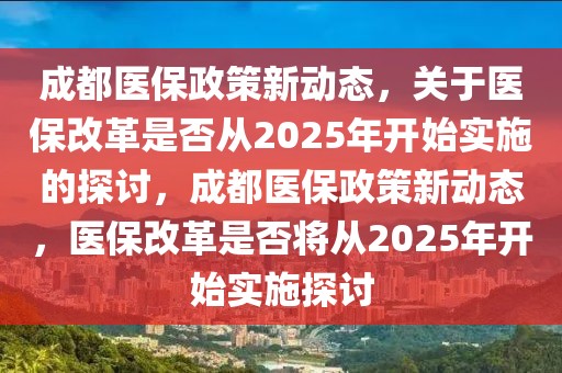 成都醫保政策新動態，關于醫保改革是否從2025年開始實施的探討，成都醫保政策新動態，醫保改革是否將從2025年開始實施探討