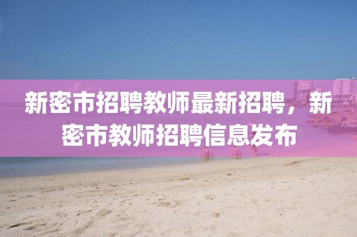 新密市招聘教師最新招聘，新密市教師招聘信息發布