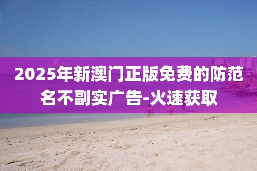 2025年新澳門正版免費的防范名不副實廣告-火速獲取