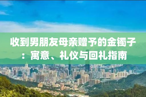 收到男朋友母親贈予的金鐲子：寓意、禮儀與回禮指南